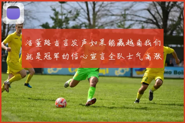 洁董路吉言发声如果能赢越南我们就是冠军的信心宣言全队士气高涨